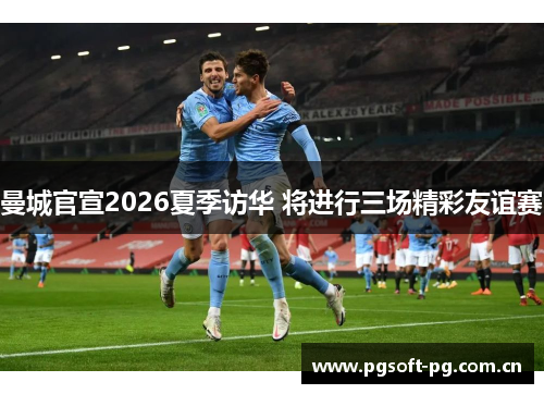 曼城官宣2026夏季访华 将进行三场精彩友谊赛 曼城官宣2026夏季访华 将进行三场精彩友谊赛